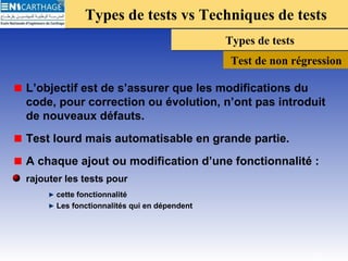 Types de tests vs Techniques de testsTypes de tests vs Techniques de tests
Types de testsTypes de tests
Test de non régression
L’objectif est de s’assurer que les modifications du
code, pour correction ou évolution, n’ont pas introduit
de nouveaux défauts.
Test lourd mais automatisable en grande partie.
A chaque ajout ou modification d’une fonctionnalité :
rajouter les tests pour
cette fonctionnalité
Les fonctionnalités qui en dépendent
22
 