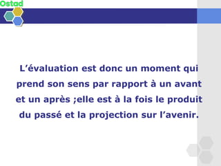 L’évaluation est donc un moment qui
prend son sens par rapport à un avant
et un après ;elle est à la fois le produit
du passé et la projection sur l’avenir.
 