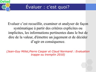 Évaluer : c’est quoi?
Evaluer c’est recueillir, examiner et analyser de façon
systématique à partir des critères explicites ou
implicites, les informations pertinentes dans le but de
dire de la valeur, d'émettre un jugement et de décider
d’agir en conséquence.
(Jean-Guy Millet,Pierre Caspar et Claud Normand : Evaluation
trappe ou tremplin 2010)
 
