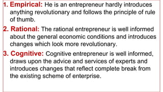 1. Empirical: He is an entrepreneur hardly introduces
anything revolutionary and follows the principle of rule
of thumb.
2. Rational: The rational entrepreneur is well informed
about the general economic conditions and introduces
changes which look more revolutionary.
3. Cognitive: Cognitive entrepreneur is well informed,
draws upon the advice and services of experts and
introduces changes that reflect complete break from
the existing scheme of enterprise.
 