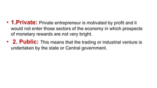 • 1.Private: Private entrepreneur is motivated by profit and it
would not enter those sectors of the economy in which prospects
of monetary rewards are not very bright.
• 2. Public: This means that the trading or industrial venture is
undertaken by the state or Central government.
 