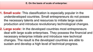 E. On the basis of scale of enterprise:
1. Small scale: This classification is especially popular in the
underdeveloped countries. Small entrepreneurs do not posses
the necessary talents and resources to initiate large scale
production and introduce revolutionary technological changes.
2. Large scale: In the developed countries most entrepreneurs
deal with large scale enterprises. They possess the financial and
necessary enterprise initiate and introduce new technical
changes. The result is the developed countries are able to
sustain and develop a high level of technical progress.
 