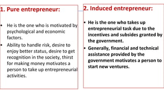 1. Pure entrepreneur:
• He is the one who is motivated by
psychological and economic
factors.
• Ability to handle risk, desire to
enjoy better status, desire to get
recognition in the society, thirst
for making money motivates a
person to take up entrepreneurial
activities.
2. Induced entrepreneur:
• He is the one who takes up
entrepreneurial task due to the
incentives and subsides granted by
the government.
• Generally, financial and technical
assistance provided by the
government motivates a person to
start new ventures.
 