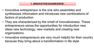 1. INNOVATIVE/AGGRESSIVE:
• Innovative entrepreneur is the one who assembles and
synthesizes information and introduces new combinations of
factors of production.
• They are characterized by the smell of innovativeness. These
entrepreneurs sense the opportunities for introduction new
ideas new technology, new markets and creating new
organizations.
• Innovative entrepreneurs are very much helpful for their country
because they bring about a transformation in life style
 