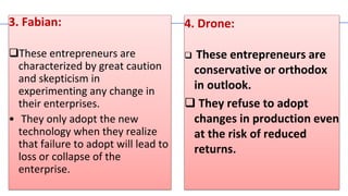 3. Fabian:
These entrepreneurs are
characterized by great caution
and skepticism in
experimenting any change in
their enterprises.
• They only adopt the new
technology when they realize
that failure to adopt will lead to
loss or collapse of the
enterprise.
4. Drone:
 These entrepreneurs are
conservative or orthodox
in outlook.
 They refuse to adopt
changes in production even
at the risk of reduced
returns.
 