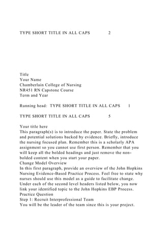 TYPE SHORT TITLE IN ALL CAPS 2
Title
Your Name
Chamberlain College of Nursing
NR451 RN Capstone Course
Term and Year
Running head: TYPE SHORT TITLE IN ALL CAPS 1
TYPE SHORT TITLE IN ALL CAPS 5
Your title here
This paragraph(s) is to introduce the paper. State the problem
and potential solutions backed by evidence. Briefly, introduce
the nursing focused plan. Remember this is a scholarly APA
assignment so you cannot use first person. Remember that you
will keep all the bolded headings and just remove the non-
bolded content when you start your paper.
Change Model Overview
In this first paragraph, provide an overview of the John Hopkins
Nursing Evidence-Based Practice Process. Feel free to state why
nurses should use this model as a guide to facilitate change.
Under each of the second level headers listed below, you now
link your identified topic to the John Hopkins EBP Process.
Practice Question
Step 1: Recruit Interprofessional Team
You will be the leader of the team since this is your project.
 