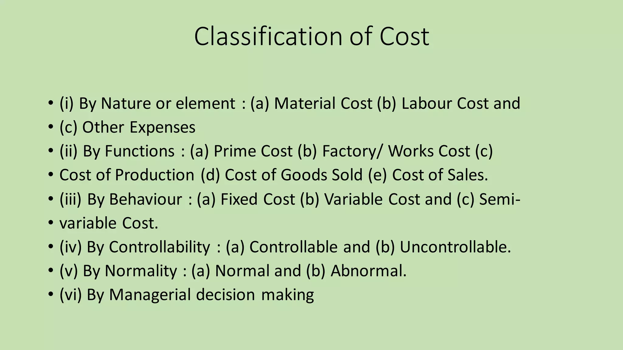 Classification of Cost
• (i) By Nature or element : (a) Material Cost (b) Labour Cost and
• (c) Other Expenses
• (ii) By Functions : (a) Prime Cost (b) Factory/ Works Cost (c)
• Cost of Production (d) Cost of Goods Sold (e) Cost of Sales.
• (iii) By Behaviour : (a) Fixed Cost (b) Variable Cost and (c) Semi-
• variable Cost.
• (iv) By Controllability : (a) Controllable and (b) Uncontrollable.
• (v) By Normality : (a) Normal and (b) Abnormal.
• (vi) By Managerial decision making
 