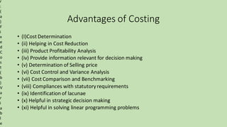 Advantages of Costing
• (I)Cost Determination
• (ii) Helping in Cost Reduction
• (iii) Product Profitability Analysis
• (iv) Provide information relevant for decision making
• (v) Determination of Selling price
• (vi) Cost Control and Variance Analysis
• (vii) Cost Comparison and Benchmarking
• (viii) Compliances with statutoryrequirements
• (ix) Identification of lacunae
• (x) Helpful in strategic decision making
• (xi) Helpful in solving linear programming problems
r
:
(
a
)
F
i
x
e
d
C
o
s
t
(
b
)
V
a
r
i
a
b
l
e
 