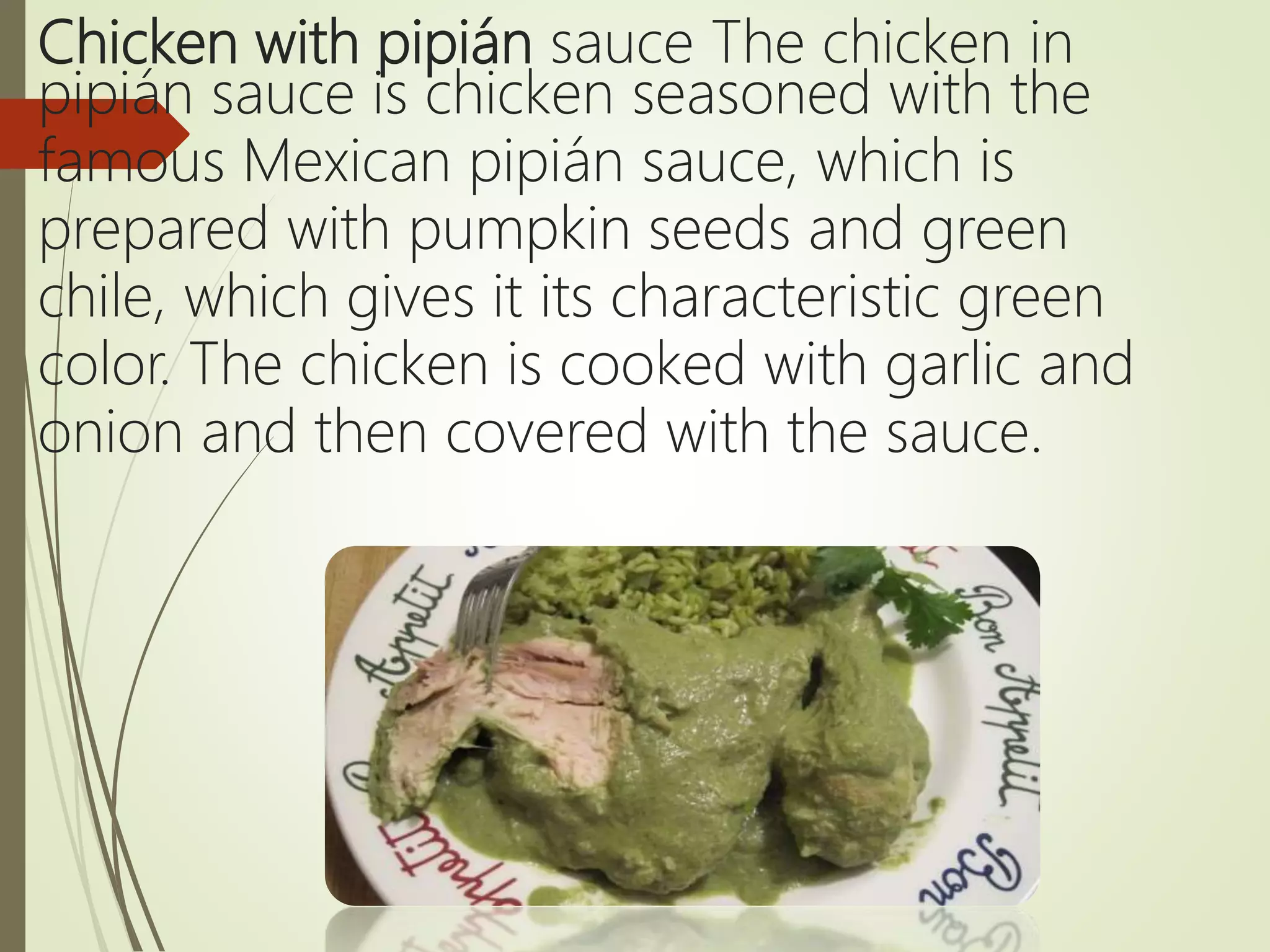Chicken with pipián sauce The chicken in
pipián sauce is chicken seasoned with the
famous Mexican pipián sauce, which is
prepared with pumpkin seeds and green
chile, which gives it its characteristic green
color. The chicken is cooked with garlic and
onion and then covered with the sauce.
 
