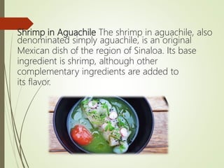Shrimp in Aguachile The shrimp in aguachile, also
denominated simply aguachile, is an original
Mexican dish of the region of Sinaloa. Its base
ingredient is shrimp, although other
complementary ingredients are added to
its flavor.
 