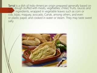 Tamal is a dish of Indo-American origin prepared generally based on
corn dough stuffed with meats, vegetables, chilies, fruits, sauces and
other ingredients, wrapped in vegetable leaves such as corn or
cob, bijao, maguey, avocado, Canak, among others, and even
or plastic paper, and cooked in water or steam. They may taste sweet
salty
 