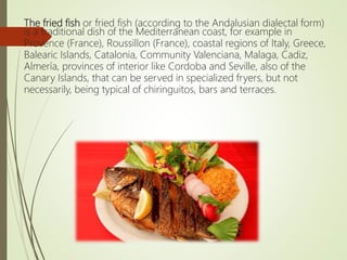 The fried fish or fried fish (according to the Andalusian dialectal form)
is a traditional dish of the Mediterranean coast, for example in
Provence (France), Roussillon (France), coastal regions of Italy, Greece,
Balearic Islands, Catalonia, Community Valenciana, Malaga, Cadiz,
Almería, provinces of interior like Cordoba and Seville, also of the
Canary Islands, that can be served in specialized fryers, but not
necessarily, being typical of chiringuitos, bars and terraces.
 