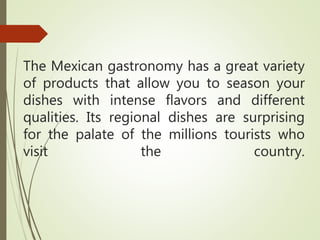 The Mexican gastronomy has a great variety
of products that allow you to season your
dishes with intense flavors and different
qualities. Its regional dishes are surprising
for the palate of the millions tourists who
visit the country.
 