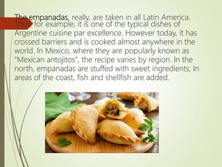 The empanadas, really, are taken in all Latin America.
Thus, for example, it is one of the typical dishes of
Argentine cuisine par excellence. However today, it has
crossed barriers and is cooked almost anywhere in the
world. In Mexico, where they are popularly known as
"Mexican antojitos", the recipe varies by region. In the
north, empanadas are stuffed with sweet ingredients; In
areas of the coast, fish and shellfish are added.
 