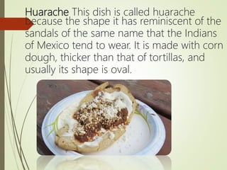 Huarache This dish is called huarache
because the shape it has reminiscent of the
sandals of the same name that the Indians
of Mexico tend to wear. It is made with corn
dough, thicker than that of tortillas, and
usually its shape is oval.
 