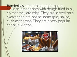 Banderillas are nothing more than a
sausage empanadas with dough fried in oil,
so that they are crisp. They are served on a
skewer and are added some spicy sauce,
such as tabasco. They are a very popular
snack in Mexico.
 