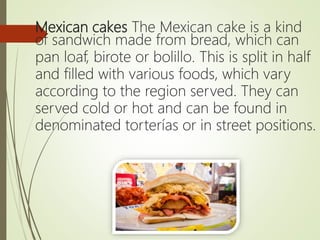 Mexican cakes The Mexican cake is a kind
of sandwich made from bread, which can
pan loaf, birote or bolillo. This is split in half
and filled with various foods, which vary
according to the region served. They can
served cold or hot and can be found in
denominated torterías or in street positions.
 