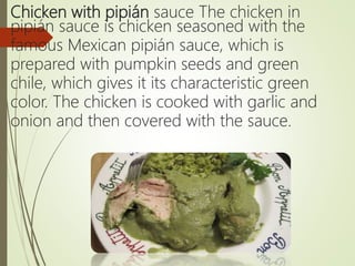 Chicken with pipián sauce The chicken in
pipián sauce is chicken seasoned with the
famous Mexican pipián sauce, which is
prepared with pumpkin seeds and green
chile, which gives it its characteristic green
color. The chicken is cooked with garlic and
onion and then covered with the sauce.
 