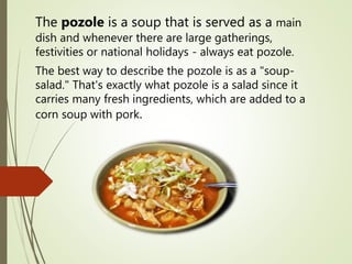 The pozole is a soup that is served as a main
dish and whenever there are large gatherings,
festivities or national holidays - always eat pozole.
The best way to describe the pozole is as a "soup-
salad." That's exactly what pozole is a salad since it
carries many fresh ingredients, which are added to a
corn soup with pork.
 