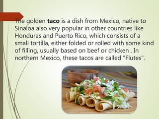 The golden taco is a dish from Mexico, native to
Sinaloa also very popular in other countries like
Honduras and Puerto Rico, which consists of a
small tortilla, either folded or rolled with some kind
of filling, usually based on beef or chicken . In
northern Mexico, these tacos are called "Flutes".
 