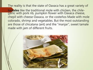 The reality is that the state of Oaxaca has a great variety of
tamales like the traditional mole with chicken, the chile-
garlic with pork rib, pumpkin flower with Oaxaca cheese,
chepil with cheese Oaxaca, or the costeños Made with mole
colorado, shrimp and vegetables. But the most outstanding
are those of chicatana (ant) and the "manjar", sweet tamale
made with jam of different fruits.
 