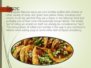 Tacos:
The popular Mexican tacos are corn tortillas stuffed with chicken or
other variety of meat, red, green and yellow chilies, tomatoes and
onions. It can be said that they are a classic in any Mexican food and
probably one of their most internationally known dishes. The simple
fact of rolling an omelet on itself can already be considered as "taco".
The consumption of rolled corn tortillas in this way is very common in
Mexico when eating soup or some other dish of liquid consistency.
 