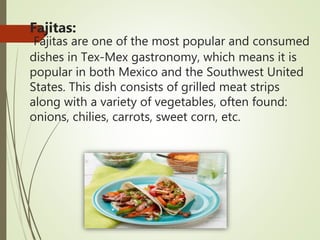 Fajitas:
Fajitas are one of the most popular and consumed
dishes in Tex-Mex gastronomy, which means it is
popular in both Mexico and the Southwest United
States. This dish consists of grilled meat strips
along with a variety of vegetables, often found:
onions, chilies, carrots, sweet corn, etc.
 