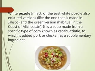 White pozole In fact, of the east white pozole also
exist red versions (like the one that is made in
Jalisco) and the green version (habitual in the
Coast of Michoacán). It is a soup made from a
specific type of corn known as cacahuazintle, to
which is added pork or chicken as a supplementary
ingredient.
 