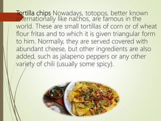 Tortilla chips Nowadays, totopos, better known
internationally like nachos, are famous in the
world. These are small tortillas of corn or of wheat
flour fritas and to which it is given triangular form
to him. Normally, they are served covered with
abundant cheese, but other ingredients are also
added, such as jalapeno peppers or any other
variety of chili (usually some spicy).
 