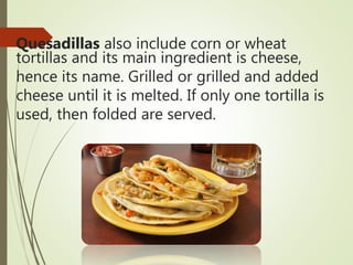 Quesadillas also include corn or wheat
tortillas and its main ingredient is cheese,
hence its name. Grilled or grilled and added
cheese until it is melted. If only one tortilla is
used, then folded are served.
 