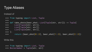 Type Aliases
Instead of
Write this
>>> from typing import List, Tuple
>>>
>>> def take_shots(beer_shot: List[Tuple[str, str]]) -> Tuple[
>>> List[Tuple[str, str]],
>>> List[Tuple[str, str]],
>>> List[Tuple[str, str]],
>>> ]:
>>> return (beer_shot[0::3], beer_shot[1::3], beer_shot[2::3])
>>> from typing import List, Tuple
>>> Boilermaker = Tuple[str, str]
 