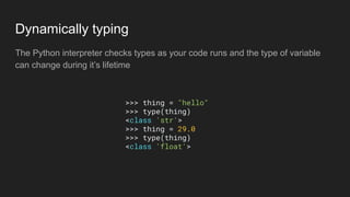 Dynamically typing
The Python interpreter checks types as your code runs and the type of variable
can change during it’s lifetime
>>> thing = "hello"
>>> type(thing)
<class 'str'>
>>> thing = 29.0
>>> type(thing)
<class 'float'>
 