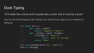 Duck Typing
“If it walks like a duck and it quacks like a duck, this it must be a duck”
You do not check types at all, instead you check if an object has a method or
attribute
>>> class Malort:
... def __str__(self):
... return "Jeppson's Malört"
... def __format__(self, format):
... if(format == 'where'):
... return "only in chicago"
... return "None"
...
>>> print(format(Malort(), "where"))
only in chicago
 