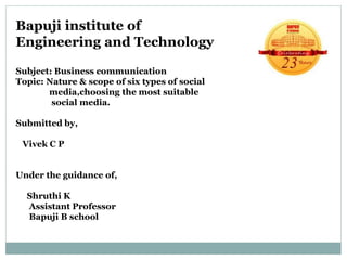 Bapuji institute of
Engineering and Technology
Subject: Business communication
Topic: Nature & scope of six types of social
media,choosing the most suitable
social media.
Submitted by,
Vivek C P
Under the guidance of,
Shruthi K
Assistant Professor
Bapuji B school
 