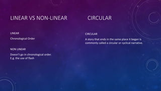 LINEAR VS NON-LINEAR
LINEAR
Chronological Order
NON LINEAR
Doesn’t go in chronological order.
E.g. the use of flash
CIRCULAR
CIRCULAR
A story that ends in the same place it began is
commonly called a circular or cyclical narrative.