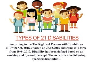 TYPES OF 21 DISABILITIES
According to the The Rights of Persons with Disabilities
(RPwD) Act, 2016, enacted on 28.12.2016 and came into force
from 19.04.2017, Disability has been defined based on an
evolving and dynamic concept. The Act covers the following
specified disabilities:-
 