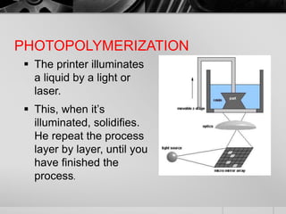 PHOTOPOLYMERIZATION
 The printer illuminates
a liquid by a light or
laser.
 This, when it’s
illuminated, solidifies.
He repeat the process
layer by layer, until you
have finished the
process.
 