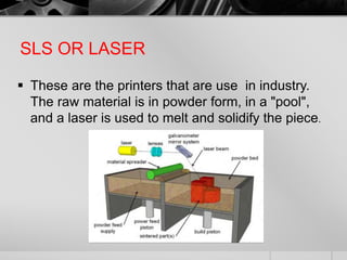 SLS OR LASER
 These are the printers that are use in industry.
The raw material is in powder form, in a "pool",
and a laser is used to melt and solidify the piece.
 