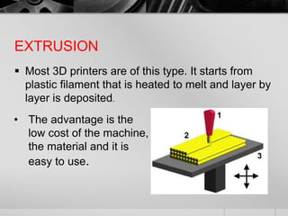 EXTRUSION
 Most 3D printers are of this type. It starts from
plastic filament that is heated to melt and layer by
layer is deposited.
• The advantage is the
low cost of the machine,
the material and it is
easy to use.
 