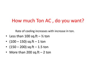 How much Ton AC , do you want?
Rate of cooling increases with increase in ton.
• Less than 100 sq.ft – ½ ton
• (100 – 150) sq.ft – 1 ton
• (150 – 200) sq.ft – 1.5 ton
• More than 200 sq.ft – 2 ton
 