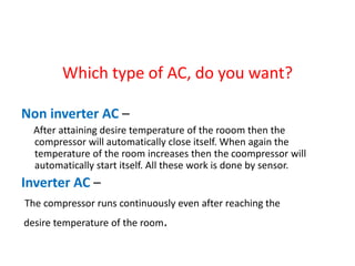 Which type of AC, do you want?
Non inverter AC –
After attaining desire temperature of the rooom then the
compressor will automatically close itself. When again the
temperature of the room increases then the coompressor will
automatically start itself. All these work is done by sensor.
Inverter AC –
The compressor runs continuously even after reaching the
desire temperature of the room.
 