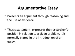 Argumentative Essay Presents an argument through reasoning and the use of evidence. Thesis statement: expresses the researcher’s position in relation to a given problem. It is normally stated in the introduction of an essay. 