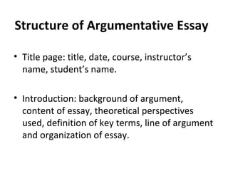 Structure of Argumentative Essay Title page: title, date, course, instructor’s name, student’s name. Introduction: background of argument, content of essay, theoretical perspectives used, definition of key terms, line of argument and organization of essay. 