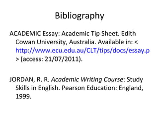 Bibliography ACADEMIC Essay: Academic Tip Sheet. Edith Cowan University, Australia. Available in: < http://www.ecu.edu.au/CLT/tips/docs/essay.pdf > (access: 21/07/2011). JORDAN, R. R.  Academic Writing Course : Study Skills in English. Pearson Education: England, 1999. 