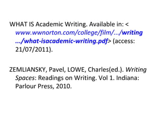 WHAT IS Academic Writing. Available in: < www.wwnorton.com/college/film/.../ writing .../what-is academic - writing .pdf >  (access: 21/07/2011). ZEMLIANSKY, Pavel, LOWE, Charles(ed.).  Writing Spaces : Readings on Writing. Vol 1. Indiana: Parlour Press, 2010.  