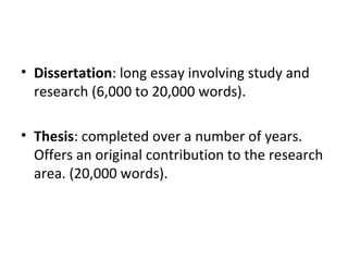 Dissertation : long essay involving study and research (6,000 to 20,000 words). Thesis : completed over a number of years. Offers an original contribution to the research area. (20,000 words).  