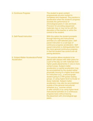 4. Continuos Progress                    The student is given content
                                         progressively as prior content is
                                         completed and mastered. The practice is
                                         accelerative when the studentʼs progress
                                         exceeds the performance of
                                         chronological peers in rate and level.
                                         Provision for providing sequenced
                                         materials may or may not be with the
                                         discretion of the teacher or within the
                                         control of the student.

5. Self-Paced Instruction                With this option the student proceeds
                                         through learning and instructional
                                         activities at a self-selected pace. Self-
                                         paced instruction is a sub-type of
                                         continuous progress acceleration. Self-
                                         paced instruction is distinguishable from
                                         the more general continuous progress
                                         in that the student has control over all
                                         pacing decisions.

6. Subject-Matter Acceleration/Partial   This practice allows students to be
Acceleration                             placed with classes with older peers for
                                         a part of the day (or with materials from
                                         higher grade placements) in one or more
                                         content areas. Subject-matter
                                         acceleration or partial acceleration may
                                         be accomplished by the student either
                                         physically moving to a higher-level class
                                         for instruction (e.g., a second-grade
                                         student going to a ﬁfth-grade reading
                                         group), or using higher-level curricular or
                                         study materials. Subject-matter
                                         acceleration may also be accomplished
                                         outside of the general instructional
                                         schedule (e.g., summer school
                                         or after school) or by using higher-level
                                         instructional activities on a continuous
                                         progress basis without leaving
                                         the placement with chronological-age
                                         peers.
 