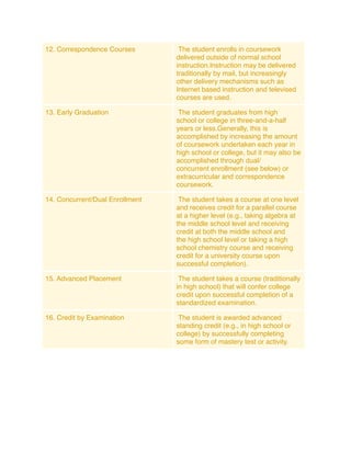 12. Correspondence Courses        The student enrolls in coursework
                                 delivered outside of normal school
                                 instruction.Instruction may be delivered
                                 traditionally by mail, but increasingly
                                 other delivery mechanisms such as
                                 Internet based instruction and televised
                                 courses are used.

13. Early Graduation              The student graduates from high
                                 school or college in three-and-a-half
                                 years or less.Generally, this is
                                 accomplished by increasing the amount
                                 of coursework undertaken each year in
                                 high school or college, but it may also be
                                 accomplished through dual/
                                 concurrent enrollment (see below) or
                                 extracurricular and correspondence
                                 coursework.

14. Concurrent/Dual Enrollment    The student takes a course at one level
                                 and receives credit for a parallel course
                                 at a higher level (e.g., taking algebra at
                                 the middle school level and receiving
                                 credit at both the middle school and
                                 the high school level or taking a high
                                 school chemistry course and receiving
                                 credit for a university course upon
                                 successful completion).

15. Advanced Placement            The student takes a course (traditionally
                                 in high school) that will confer college
                                 credit upon successful completion of a
                                 standardized examination.

16. Credit by Examination         The student is awarded advanced
                                 standing credit (e.g., in high school or
                                 college) by successfully completing
                                 some form of mastery test or activity.
 