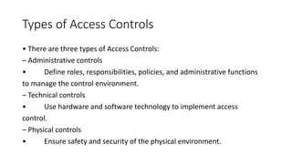 Types of Access Controls
• There are three types of Access Controls:
– Administrative controls
• Define roles, responsibilities, policies, and administrative functions
to manage the control environment.
– Technical controls
• Use hardware and software technology to implement access
control.
– Physical controls
• Ensure safety and security of the physical environment.
 
