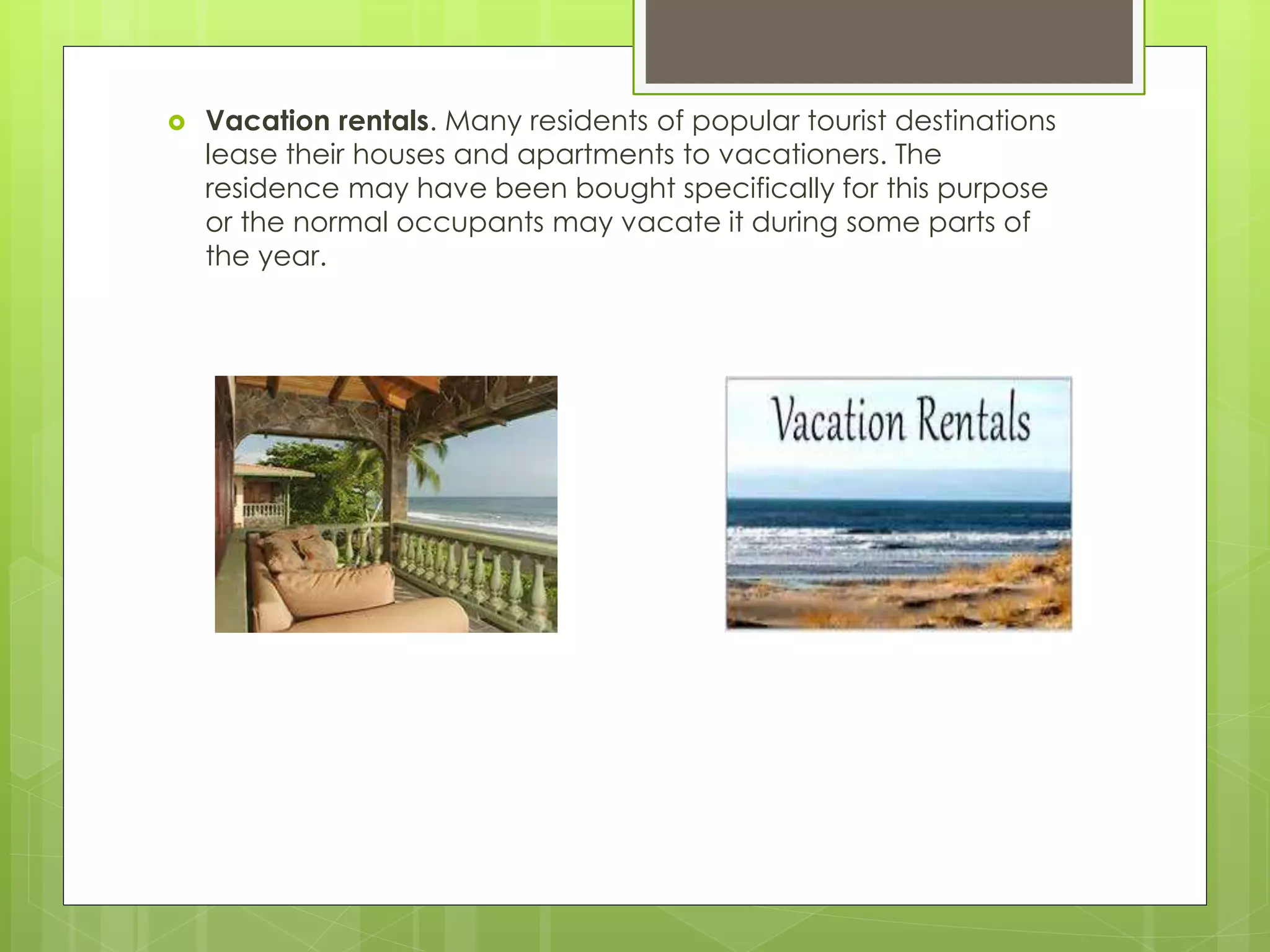  Vacation rentals. Many residents of popular tourist destinations
lease their houses and apartments to vacationers. The
residence may have been bought specifically for this purpose
or the normal occupants may vacate it during some parts of
the year.
 